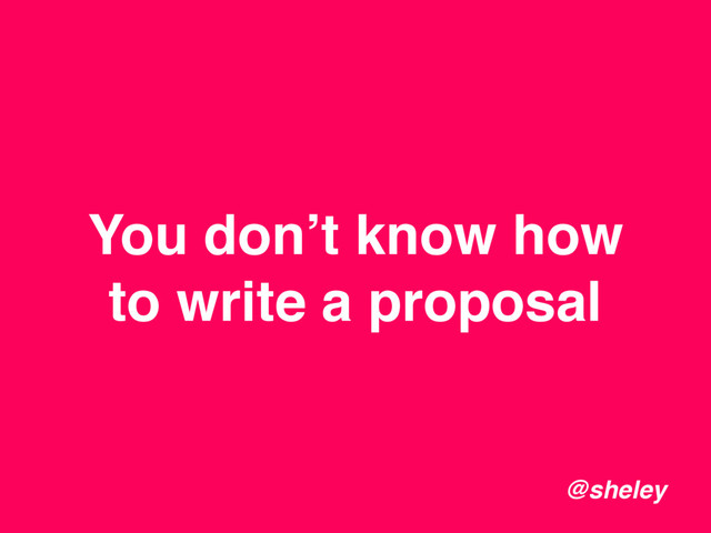 You don’t know how
to write a proposal
@sheley
