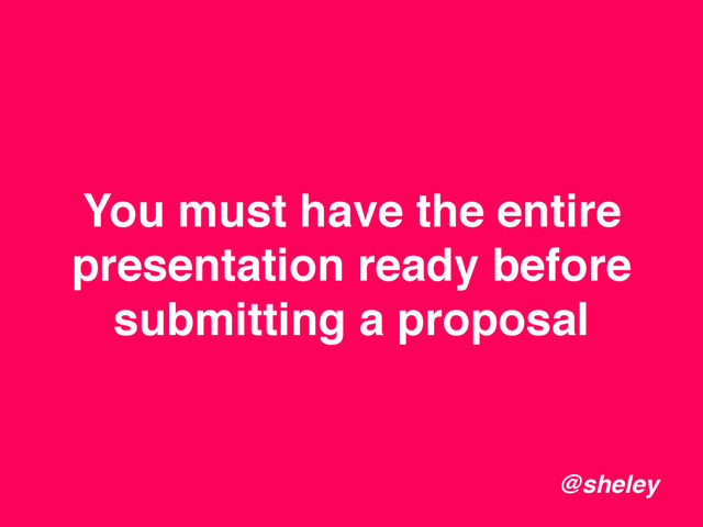 You must have the entire
presentation ready before
submitting a proposal
@sheley
