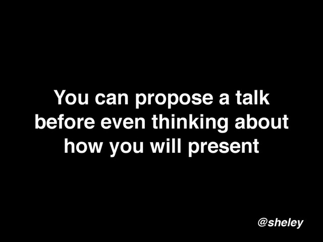You can propose a talk
before even thinking about
how you will present
@sheley
