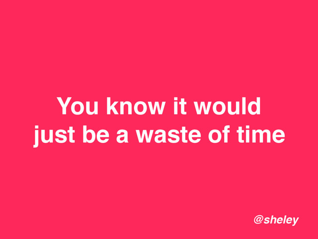You know it would
just be a waste of time
@sheley
