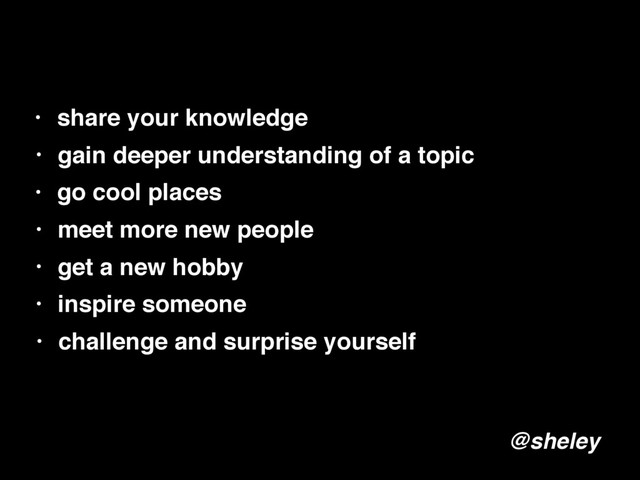 • share your knowledge
• gain deeper understanding of a topic
• go cool places
• meet more new people
• get a new hobby
@sheley
• inspire someone
• challenge and surprise yourself
