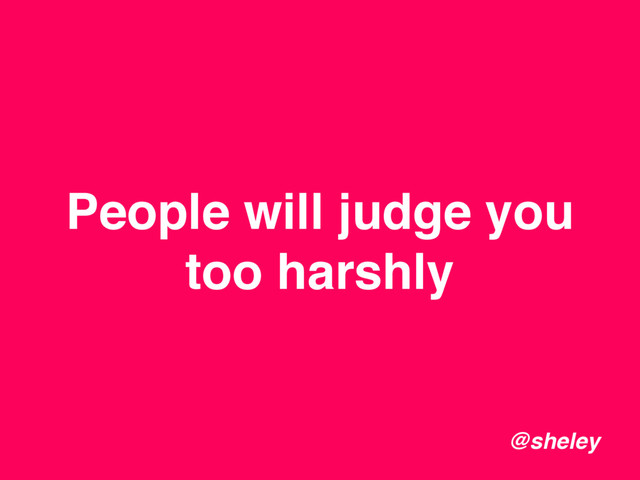 People will judge you
too harshly
@sheley
