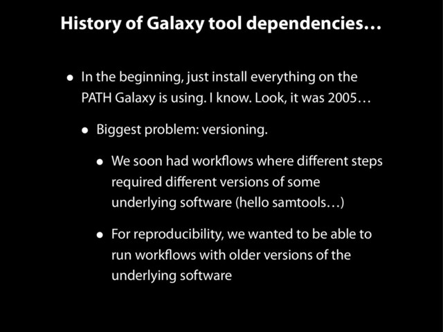 History of Galaxy tool dependencies…
• In the beginning, just install everything on the
PATH Galaxy is using. I know. Look, it was 2005…
• Biggest problem: versioning.
• We soon had workflows where diﬀerent steps
required diﬀerent versions of some
underlying software (hello samtools…)
• For reproducibility, we wanted to be able to
run workflows with older versions of the
underlying software

