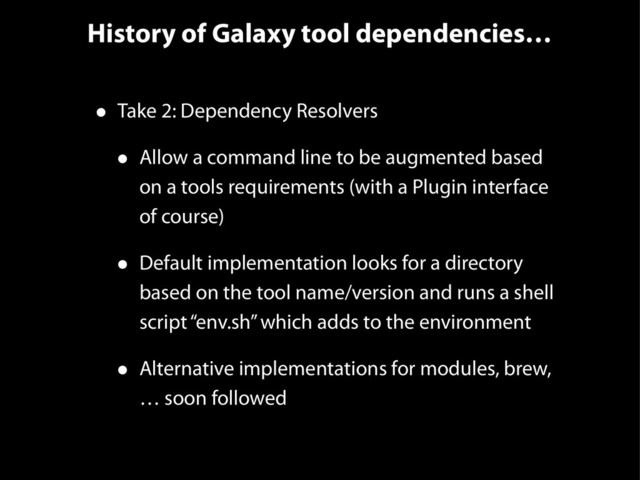 History of Galaxy tool dependencies…
• Take 2: Dependency Resolvers
• Allow a command line to be augmented based
on a tools requirements (with a Plugin interface
of course)
• Default implementation looks for a directory
based on the tool name/version and runs a shell
script “env.sh” which adds to the environment
• Alternative implementations for modules, brew,
… soon followed

