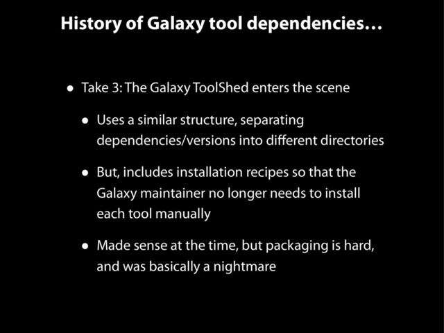 History of Galaxy tool dependencies…
• Take 3: The Galaxy ToolShed enters the scene
• Uses a similar structure, separating
dependencies/versions into diﬀerent directories
• But, includes installation recipes so that the
Galaxy maintainer no longer needs to install
each tool manually
• Made sense at the time, but packaging is hard,
and was basically a nightmare
