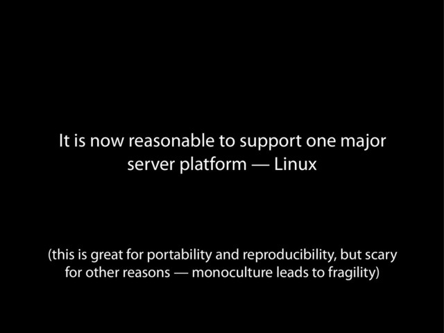 It is now reasonable to support one major
server platform — Linux
(this is great for portability and reproducibility, but scary
for other reasons — monoculture leads to fragility)
