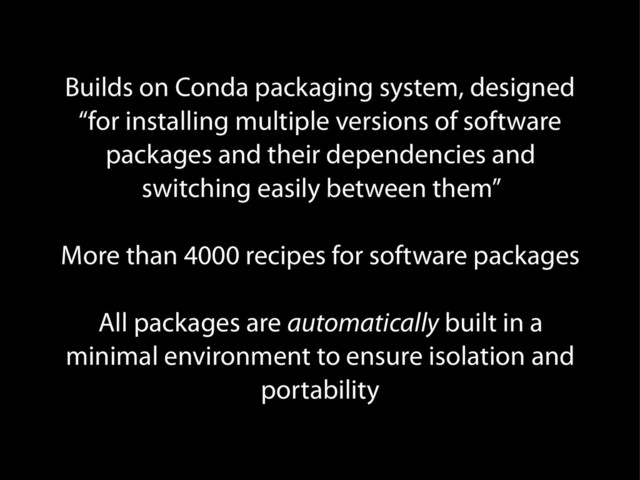 Builds on Conda packaging system, designed
“for installing multiple versions of software
packages and their dependencies and
switching easily between them”
More than 4000 recipes for software packages
All packages are automatically built in a
minimal environment to ensure isolation and
portability
