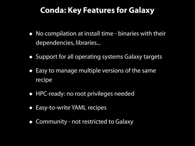Conda: Key Features for Galaxy
• No compilation at install time - binaries with their
dependencies, libraries...
• Support for all operating systems Galaxy targets
• Easy to manage multiple versions of the same
recipe
• HPC-ready: no root privileges needed
• Easy-to-write YAML recipes
• Community - not restricted to Galaxy
