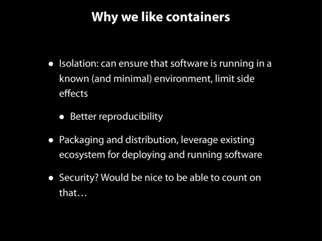 Why we like containers
• Isolation: can ensure that software is running in a
known (and minimal) environment, limit side
eﬀects
• Better reproducibility
• Packaging and distribution, leverage existing
ecosystem for deploying and running software
• Security? Would be nice to be able to count on
that…
