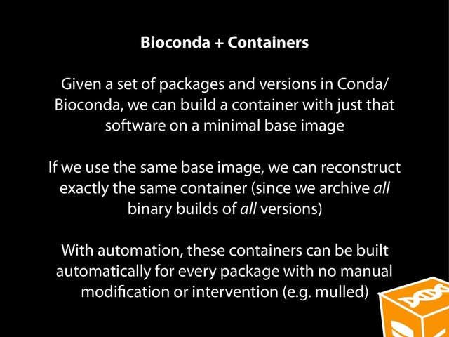 Bioconda + Containers
Given a set of packages and versions in Conda/
Bioconda, we can build a container with just that
software on a minimal base image
If we use the same base image, we can reconstruct
exactly the same container (since we archive all
binary builds of all versions)
With automation, these containers can be built
automatically for every package with no manual
modification or intervention (e.g. mulled)
