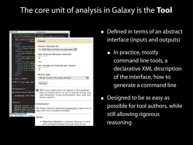 The core unit of analysis in Galaxy is the Tool
• Defined in terms of an abstract
interface (inputs and outputs)
• In practice, mostly
command line tools, a
declarative XML description
of the interface, how to
generate a command line
• Designed to be as easy as
possible for tool authors, while
still allowing rigorous
reasoning
