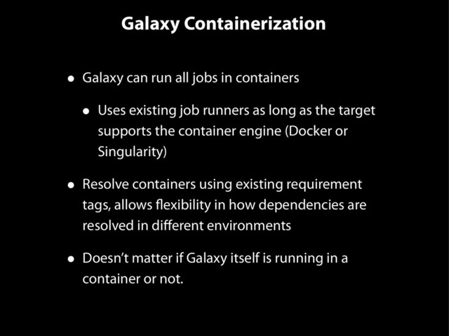 Galaxy Containerization
• Galaxy can run all jobs in containers
• Uses existing job runners as long as the target
supports the container engine (Docker or
Singularity)
• Resolve containers using existing requirement
tags, allows flexibility in how dependencies are
resolved in diﬀerent environments
• Doesn’t matter if Galaxy itself is running in a
container or not.
