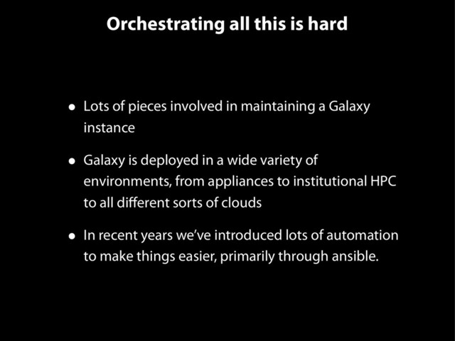 Orchestrating all this is hard
• Lots of pieces involved in maintaining a Galaxy
instance
• Galaxy is deployed in a wide variety of
environments, from appliances to institutional HPC
to all diﬀerent sorts of clouds
• In recent years we’ve introduced lots of automation
to make things easier, primarily through ansible.
