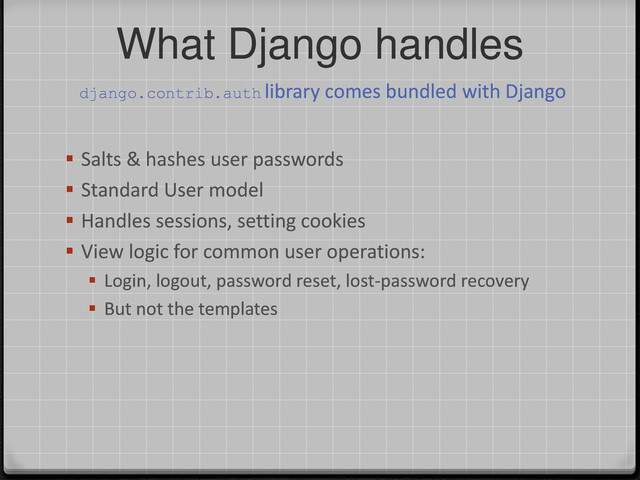 What Django handles
 Salts & hashes user passwords
 Standard User model
 Handles sessions, setting cookies
 View logic for common user operations:
 Login, logout, password reset, lost-password recovery
 But not the templates
django.contrib.auth library comes bundled with Django
