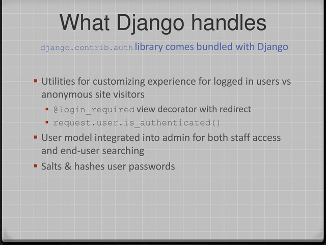 What Django handles
 Utilities for customizing experience for logged in users vs
anonymous site visitors
 @login_required view decorator with redirect
 request.user.is_authenticated()
 User model integrated into admin for both staff access
and end-user searching
 Salts & hashes user passwords
django.contrib.auth library comes bundled with Django

