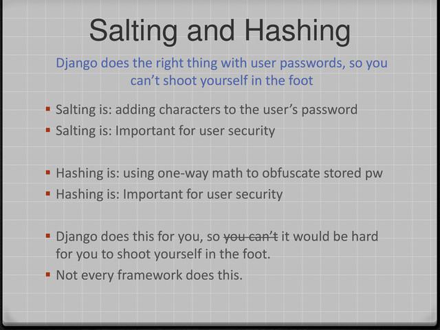 Salting and Hashing
Django does the right thing with user passwords, so you
can’t shoot yourself in the foot
 Salting is: adding characters to the user’s password
 Salting is: Important for user security
 Hashing is: using one-way math to obfuscate stored pw
 Hashing is: Important for user security
 Django does this for you, so you can’t it would be hard
for you to shoot yourself in the foot.
 Not every framework does this.
