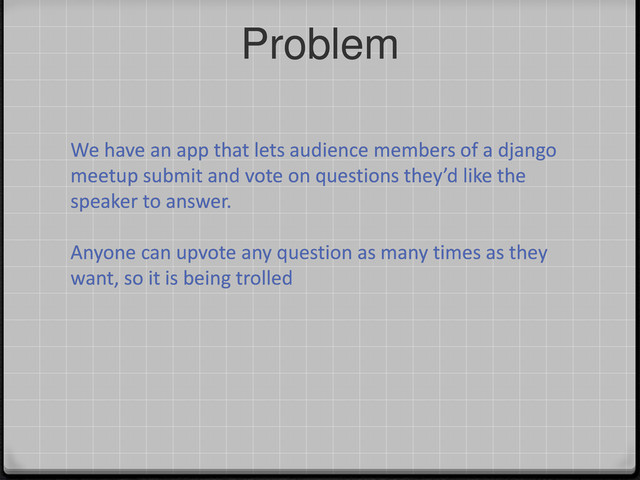Problem
We have an app that lets audience members of a django
meetup submit and vote on questions they’d like the
speaker to answer.
Anyone can upvote any question as many times as they
want, so it is being trolled
