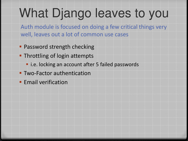 What Django leaves to you
Auth module is focused on doing a few critical things very
well, leaves out a lot of common use cases
 Password strength checking
 Throttling of login attempts
 i.e. locking an account after 5 failed passwords
 Two-Factor authentication
 Email verification
