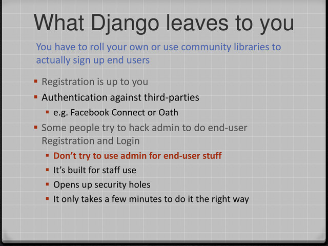 What Django leaves to you
You have to roll your own or use community libraries to
actually sign up end users
 Registration is up to you
 Authentication against third-parties
 e.g. Facebook Connect or Oath
 Some people try to hack admin to do end-user
Registration and Login
 Don’t try to use admin for end-user stuff
 It’s built for staff use
 Opens up security holes
 It only takes a few minutes to do it the right way
