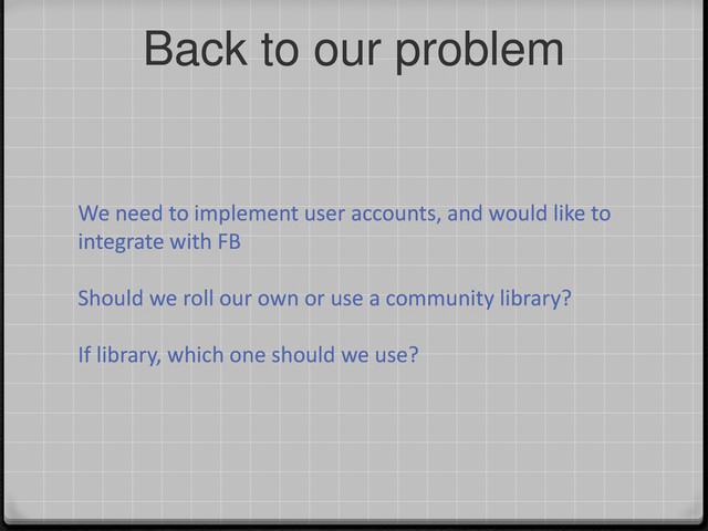 Back to our problem
We need to implement user accounts, and would like to
integrate with FB
Should we roll our own or use a community library?
If library, which one should we use?
