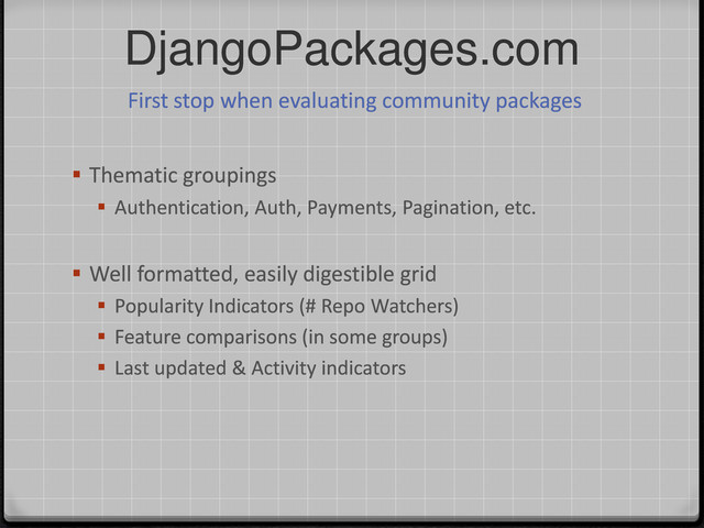 DjangoPackages.com
 Thematic groupings
 Authentication, Auth, Payments, Pagination, etc.
 Well formatted, easily digestible grid
 Popularity Indicators (# Repo Watchers)
 Feature comparisons (in some groups)
 Last updated & Activity indicators
First stop when evaluating community packages
