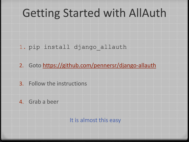 Getting Started with AllAuth
1. pip install django_allauth
2. Goto https://github.com/pennersr/django-allauth
3. Follow the instructions
4. Grab a beer
It is almost this easy
