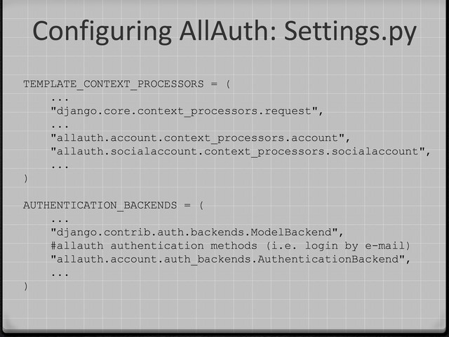 Configuring AllAuth: Settings.py
TEMPLATE_CONTEXT_PROCESSORS = (
...
"django.core.context_processors.request",
...
"allauth.account.context_processors.account",
"allauth.socialaccount.context_processors.socialaccount",
...
)
AUTHENTICATION_BACKENDS = (
...
"django.contrib.auth.backends.ModelBackend",
#allauth authentication methods (i.e. login by e-mail)
"allauth.account.auth_backends.AuthenticationBackend",
...
)
