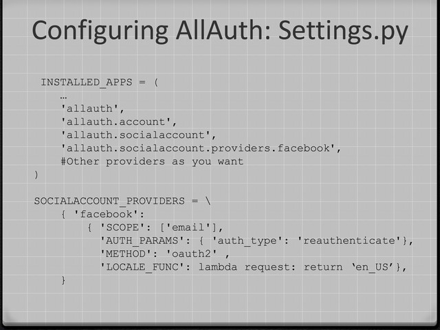Configuring AllAuth: Settings.py
INSTALLED_APPS = (
…
'allauth',
'allauth.account',
'allauth.socialaccount',
'allauth.socialaccount.providers.facebook',
#Other providers as you want
)
SOCIALACCOUNT_PROVIDERS = \
{ 'facebook':
{ 'SCOPE': ['email'],
'AUTH_PARAMS': { 'auth_type': 'reauthenticate'},
'METHOD': 'oauth2' ,
'LOCALE_FUNC': lambda request: return ‘en_US’},
}

