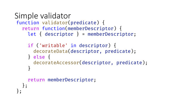 Simple validator
function validator(predicate) {
return function(memberDescriptor) {
let { descriptor } = memberDescriptor;
if ('writable' in descriptor) {
decorateData(descriptor, predicate);
} else {
decorateAccessor(descriptor, predicate);
}
return memberDescriptor;
};
};

