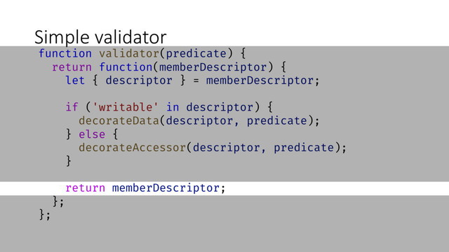 Simple validator
function validator(predicate) {
return function(memberDescriptor) {
let { descriptor } = memberDescriptor;
if ('writable' in descriptor) {
decorateData(descriptor, predicate);
} else {
decorateAccessor(descriptor, predicate);
}
return memberDescriptor;
};
};
