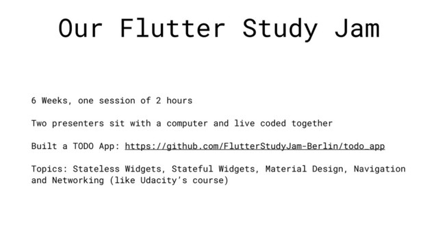 Our Flutter Study Jam
6 Weeks, one session of 2 hours
Two presenters sit with a computer and live coded together
Built a TODO App: https://github.com/FlutterStudyJam-Berlin/todo_app
Topics: Stateless Widgets, Stateful Widgets, Material Design, Navigation
and Networking (like Udacity’s course)
