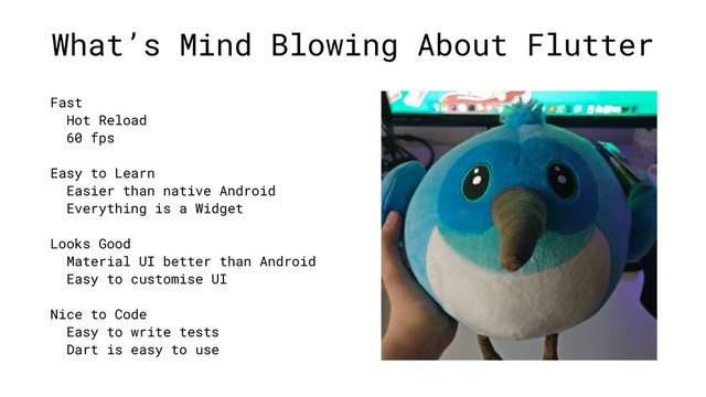 What’s Mind Blowing About Flutter
Fast
Hot Reload
60 fps
Easy to Learn
Easier than native Android
Everything is a Widget
Looks Good
Material UI better than Android
Easy to customise UI
Nice to Code
Easy to write tests
Dart is easy to use
