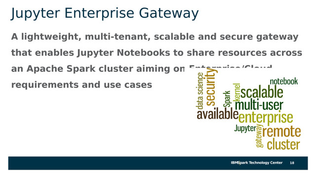 IBMSpark Technology Center
Jupyter Enterprise Gateway
A lightweight, multi-tenant, scalable and secure gateway
that enables Jupyter Notebooks to share resources across
an Apache Spark cluster aiming on Enterprise/Cloud
requirements and use cases
18
