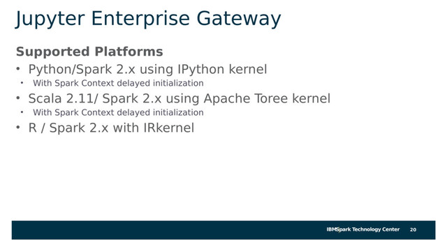 IBMSpark Technology Center
Jupyter Enterprise Gateway
Supported Platforms
• Python/Spark 2.x using IPython kernel
• With Spark Context delayed initialization
• Scala 2.11/ Spark 2.x using Apache Toree kernel
• With Spark Context delayed initialization
• R / Spark 2.x with IRkernel
20
