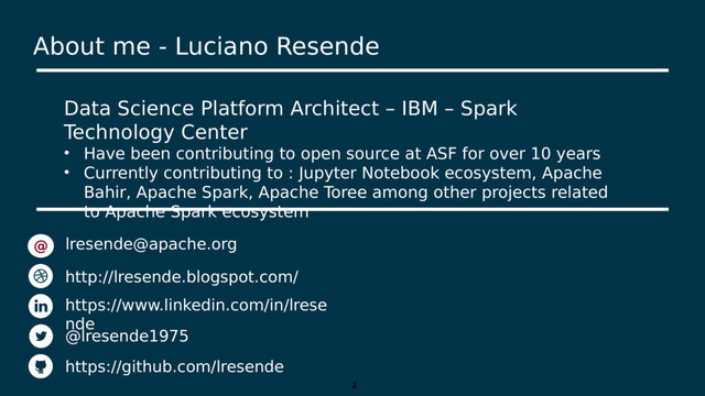2
Data Science Platform Architect – IBM – Spark
Technology Center
• Have been contributing to open source at ASF for over 10 years
• Currently contributing to : Jupyter Notebook ecosystem, Apache
Bahir, Apache Spark, Apache Toree among other projects related
to Apache Spark ecosystem
lresende@apache.org
http://lresende.blogspot.com/
https://www.linkedin.com/in/lrese
nde
@lresende1975
https://github.com/lresende
@
About me - Luciano Resende
