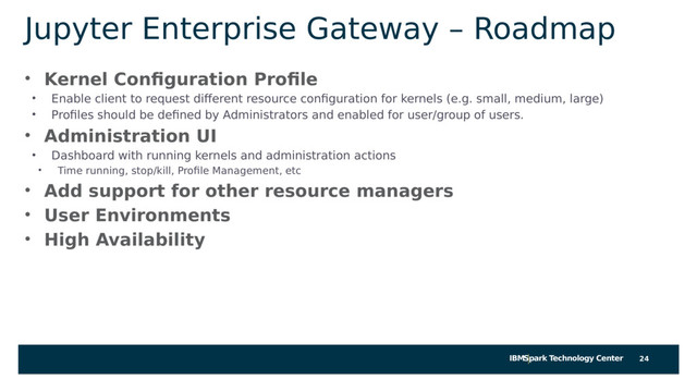 IBMSpark Technology Center
Jupyter Enterprise Gateway – Roadmap
• Kernel Configuration Profile
• Enable client to request different resource configuration for kernels (e.g. small, medium, large)
• Profiles should be defined by Administrators and enabled for user/group of users.
• Administration UI
• Dashboard with running kernels and administration actions
• Time running, stop/kill, Profile Management, etc
• Add support for other resource managers
• User Environments
• High Availability
24
