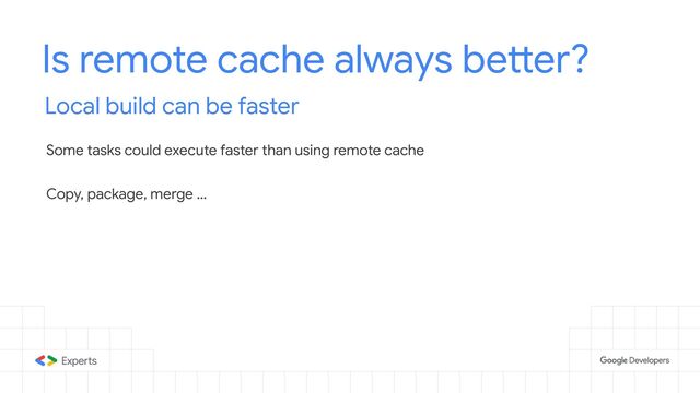 Is remote cache always better?
Local build can be faster
Some tasks could execute faster than using remote cache
Copy, package, merge …
