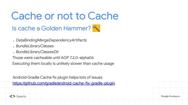 Cache or not to Cache
Is cache a Golden Hammer? 🔨
●
DataBindingMergeDependencyArtifacts
●
BundleLibraryClasses
●
BundleLibraryClassesDir
Those were cacheable until AGP 7.2.0-alpha06
Executing them locally is unlikely slower than cache usage
Android Gradle Cache fix plugin helps lots of issues
https://github.com/gradle/android-cache-fix-gradle-plugin
