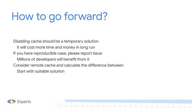 How to go forward?
Disabling cache should be a temporary solution
It will cost more time and money in long run
If you have reproducible case, please report issue
Millions of developers will benefit from it
Consider remote cache and calculate the difference between
Start with suitable solution
