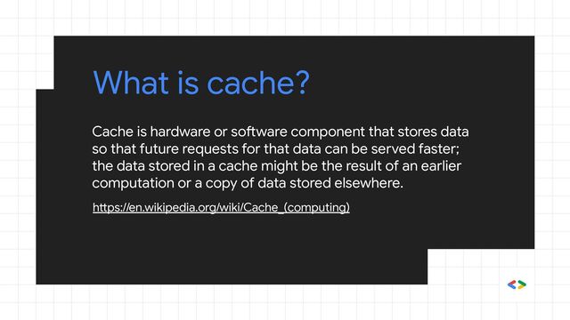 Cache is hardware or software component that stores data
so that future requests for that data can be served faster;
the data stored in a cache might be the result of an earlier
computation or a copy of data stored elsewhere.
https://en.wikipedia.org/wiki/Cache_(computing)
What is cache?
