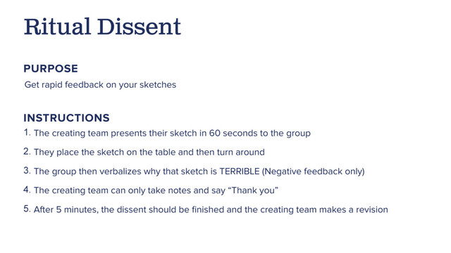 Get rapid feedback on your sketches
Ritual Dissent
PURPOSE
1. The creating team presents their sketch in 60 seconds to the group
2. They place the sketch on the table and then turn around
3. The group then verbalizes why that sketch is TERRIBLE (Negative feedback only)
4. The creating team can only take notes and say “Thank you”
5. After 5 minutes, the dissent should be ﬁnished and the creating team makes a revision
INSTRUCTIONS
