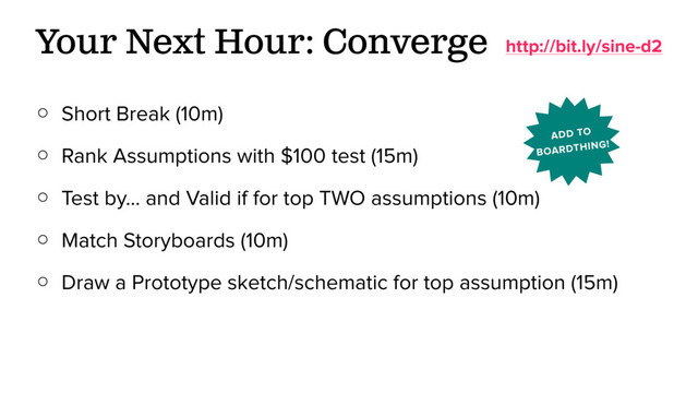 ○ Short Break (10m)
○ Rank Assumptions with $100 test (15m)
○ Test by… and Valid if for top TWO assumptions (10m)
○ Match Storyboards (10m)
○ Draw a Prototype sketch/schematic for top assumption (15m)
Your Next Hour: Converge http://bit.ly/sine-d2
ADD TO
BOARDTHING!
