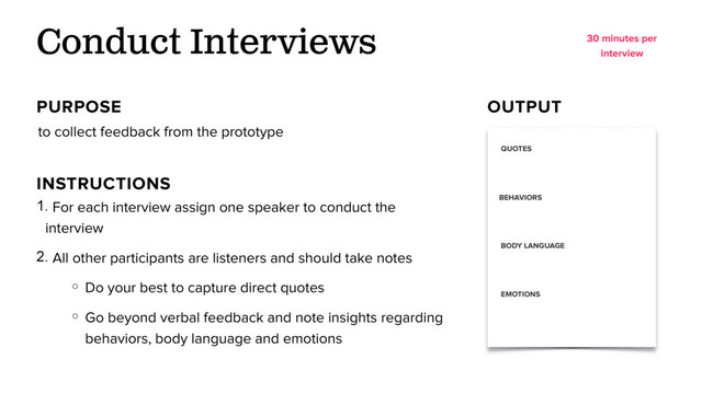 to collect feedback from the prototype
Conduct Interviews
PURPOSE OUTPUT
1. For each interview assign one speaker to conduct the
interview
2. All other participants are listeners and should take notes
○ Do your best to capture direct quotes
○ Go beyond verbal feedback and note insights regarding
behaviors, body language and emotions
INSTRUCTIONS
30 minutes per
interview
QUOTES
BEHAVIORS
BODY LANGUAGE
EMOTIONS
