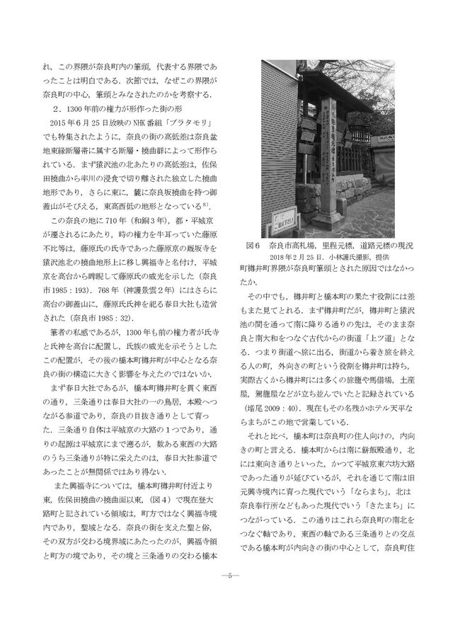―5―
れ，この界隈が奈良町内の筆頭，代表する界隈であ
ったことは明白である．次節では，なぜこの界隈が
奈良町の中心，筆頭とみなされたのかを考察する．
２．1300 年前の権力が形作った街の形
2015 年６月 25 日放映の NHK 番組「ブラタモリ」
でも特集されたように，奈良の街の高低差は奈良盆
地東縁断層帯に属する断層・撓曲群によって形作ら
れている．まず猿沢池の北あたりの高低差は，佐保
田撓曲から率川の浸食で切り離された独立した撓曲
地形であり，さらに東に，麓に奈良坂撓曲を持つ御
蓋山がそびえる，東高西低の地形となっている８）
．
この奈良の地に 710 年（和銅 3 年）
，都・平城京
が遷されるにあたり，時の権力を牛耳っていた藤原
不比等は，藤原氏の氏寺であった藤原京の厩坂寺を
猿沢池北の撓曲地形上に移し興福寺と名付け，平城
京を高台から睥睨して藤原氏の威光を示した（奈良
市 1985：193）
．768 年（神護景雲２年）にはさらに
高台の御蓋山に，藤原氏氏神を祀る春日大社も造営
された（奈良市 1985：32）
．
筆者の私感であるが，1300 年も前の権力者が氏寺
と氏神を高台に配置し，氏族の威光を示そうとした
この配置が，その後の橋本町樽井町が中心となる奈
良の街の構造に大きく影響を与えたのではないか．
まず春日大社であるが，橋本町樽井町を貫く東西
の通り，三条通りは春日大社の一の鳥居，本殿へつ
ながる参道であり，奈良の目抜き通りとして育っ
た．三条通り自体は平城京の大路の１つであり，通
りの起源は平城京にまで遡るが，数ある東西の大路
のうち三条通りが特に栄えたのは，春日大社参道で
あったことが無関係ではあり得ない．
また興福寺については，橋本町樽井町付近より
東，佐保田撓曲の撓曲面以東，
（図４）で現在登大
路町と記されている領域は，町方ではなく興福寺境
内であり，聖域となる．奈良の街を支えた聖と俗，
その双方が交わる境界域にあたったのが，興福寺領
と町方の境であり，その境と三条通りの交わる橋本
町樽井町界隈が奈良町筆頭とされた原因ではなかっ
たか．
その中でも，樽井町と橋本町の果たす役割には差
もまた見てとれる．まず樽井町だが，樽井町と猿沢
池の間を通って南に降りる通りの先は，そのまま奈
良と南大和をつなぐ古代からの街道「上ツ道」とな
る．つまり街道へ旅に出る，街道から着き旅を終え
る人の町，外向きの町という役割を樽井町は持ち，
実際古くから樽井町には多くの旅籠や馬借場，土産
屋，駕籠屋などが立ち並んでいたと記録されている
（増尾 2009：40）
．現在もその名残かホテル天平な
らまちがこの地で営業している．
それと比べ，橋本町は奈良町の住人向けの，内向
きの町と言える．橋本町からは南に餅飯殿通り，北
には東向き通りといった，かつて平城京東六坊大路
であった通りが延びているが，それを通じて南は旧
元興寺境内に育った現代でいう「ならまち」
，北は
奈良奉行所などもあった現代でいう「きたまち」に
つながっている．この通りはこれら奈良町の南北を
つなぐ軸であり，東西の軸である三条通りとの交点
である橋本町が内向きの街の中心として，奈良町住
図６ 奈良市高札場，里程元標，道路元標の現況
2018 年 2 月 25 日．小林護氏撮影，提供
