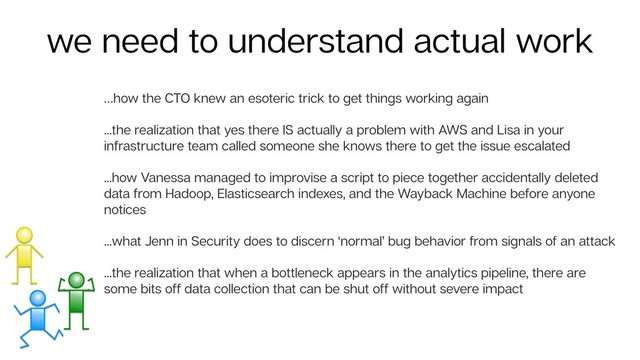 …how the CTO knew an esoteric trick to get things working again
...the realization that yes there IS actually a problem with AWS and Lisa in your
infrastructure team called someone she knows there to get the issue escalated
...how Vanessa managed to improvise a script to piece together accidentally deleted
data from Hadoop, Elasticsearch indexes, and the Wayback Machine before anyone
notices
...what Jenn in Security does to discern ‘normal’ bug behavior from signals of an attack
...the realization that when a bottleneck appears in the analytics pipeline, there are
some bits off data collection that can be shut off without severe impact
we need to understand actual work
