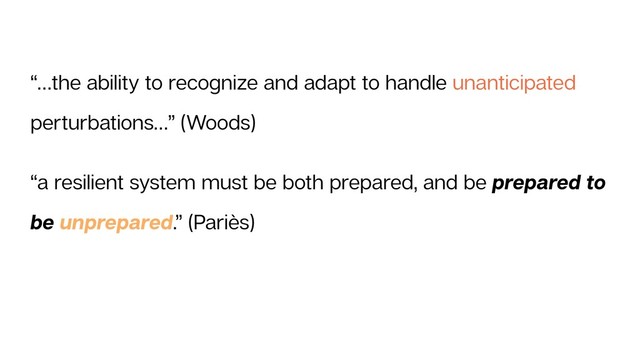 “…the ability to recognize and adapt to handle unanticipated
perturbations…” (Woods)
“a resilient system must be both prepared, and be prepared to
be unprepared.” (Pariès)

