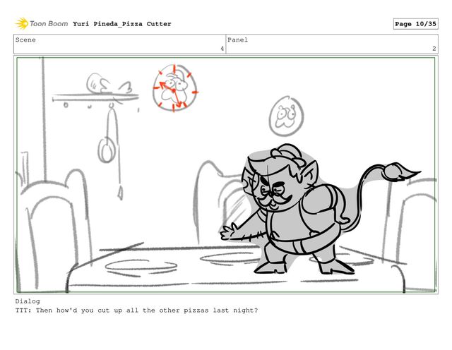 Scene
4
Panel
2
Dialog
TTT: Then how'd you cut up all the other pizzas last night?
Yuri Pineda_Pizza Cutter Page 10/35
