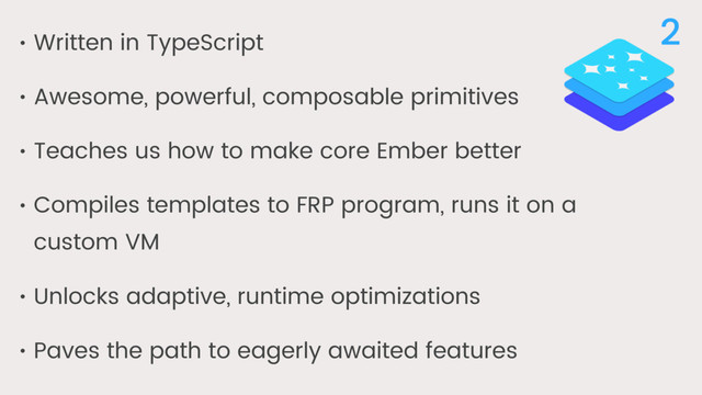 • Written in TypeScript
• Awesome, powerful, composable primitives
• Teaches us how to make core Ember better
• Compiles templates to FRP program, runs it on a
custom VM
• Unlocks adaptive, runtime optimizations
• Paves the path to eagerly awaited features
2

