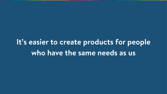 It’s easier to create products for people
who have the same needs as us
