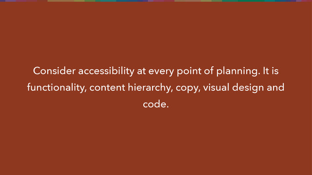 Consider accessibility at every point of planning. It is
functionality, content hierarchy, copy, visual design and
code.
